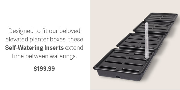 Designed to fit our beloved elevated planter boxes, these Self-Watering Inserts extend time between waterings. $199.99