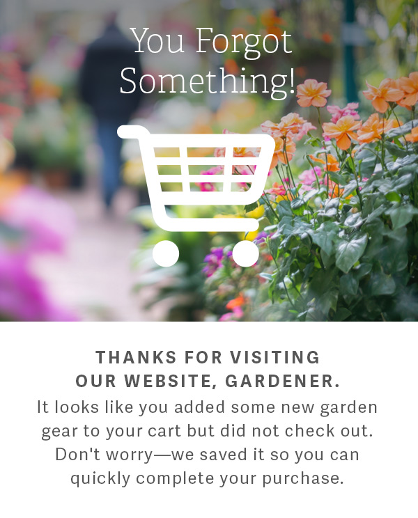 You Forgot Something! - Thanks for visiting our website, gardener. It looks like you added some new garden gear to your cart but did not check out. Don't worry - we saved it so you can quickly complete your purchase.