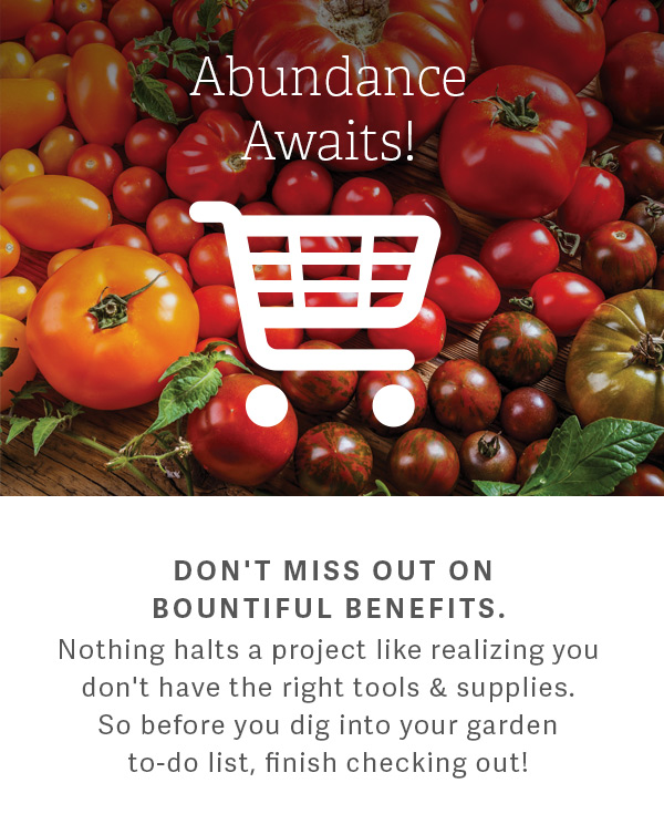 Abundance Awaits! Don't miss out on bountiful benefits. Nothing halts a project like realizing you don't have the right tools & supplies. So before you dig into your garden to-do list, finish checking out!