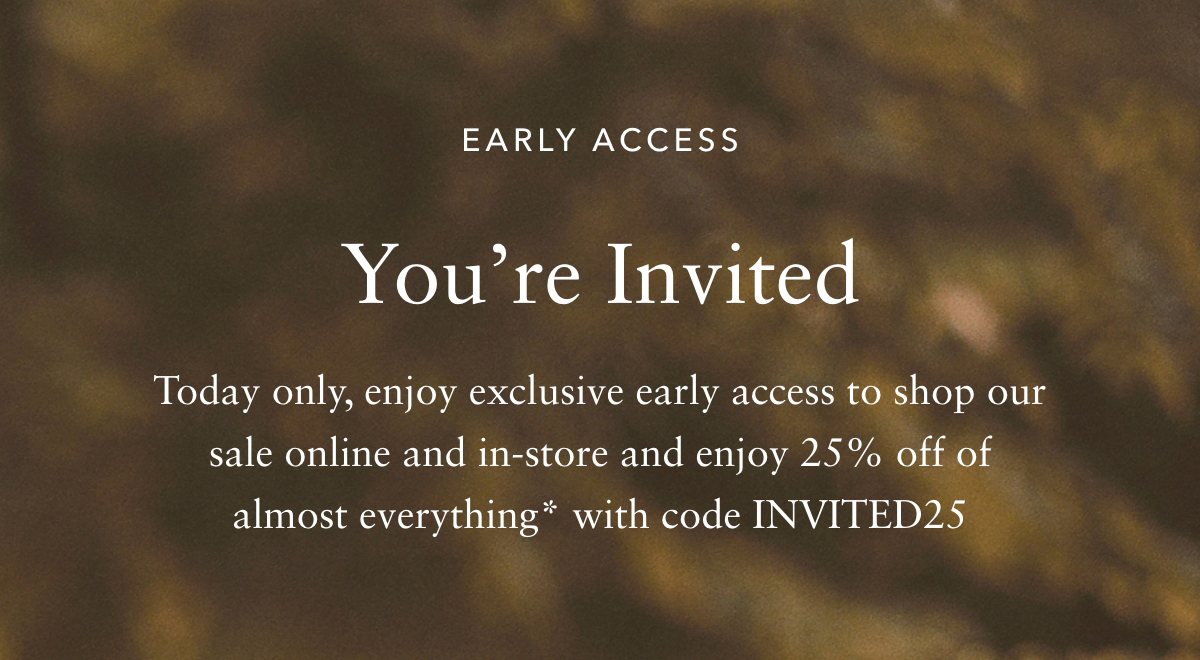 EARLY ACCESS Youre Invited - Today only, enjoy exclusive early access to shop our sale online and in-store and enjoy 25% off of almost everything* with code INVITED25 