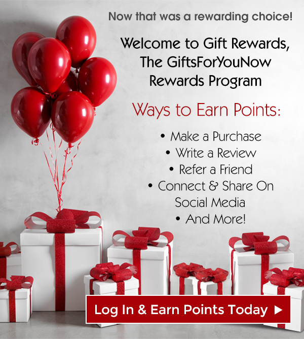 Now that was a rewarding choice! Welcome to Gift Rewards, The GiftsForYouNow Rewards Program Ways to Earn Points: * Make a Purchase * Write a Review * Refer a Friend Connect Share On Social Media * And More! 'r Log In Earn Points Today 