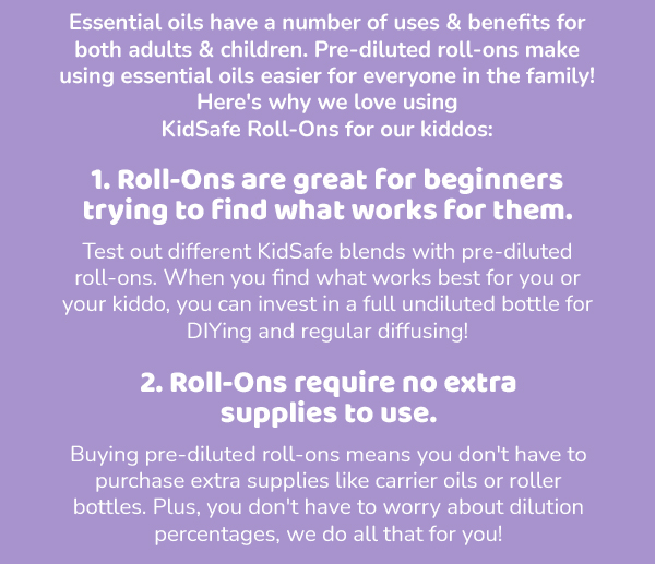 Essential oils have a number of uses & benefits for both adults & children. Pre-diluted roll-ons make using essential oils easier for everyone in the family! Here's why we love using KidSafe Roll-Ons for our kiddos: 1. Roll-Ons are great for beginners trying to find what works for them. Test out different KidSafe blends with pre-diluted roll-ons. When you find what works best for you or your kiddo, you can invest in a full undiluted bottle for DIYing and regular diffusing! 2. Roll-Ons require no extra supplies to use. Buying pre-diluted roll-ons means you don't have to purchase extra supplies like carrier oils or roller bottles. Plus, you don't have to worry about dilution percentages, we do all that for you!