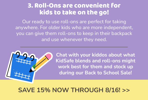 3. Roll-Ons are convenient for kids to take on the go! Our ready to use roll-ons are perfect for taking anywhere. For older kids who are more independent, you can give them roll-ons to keep in their backpack and use whenever they need. Chat with your kiddos about what KidSafe blends and roll-ons might work best for them and stock up during our Back to School Sale! Save 15% Now through 8/16 on KidSafe branded roll-ons.