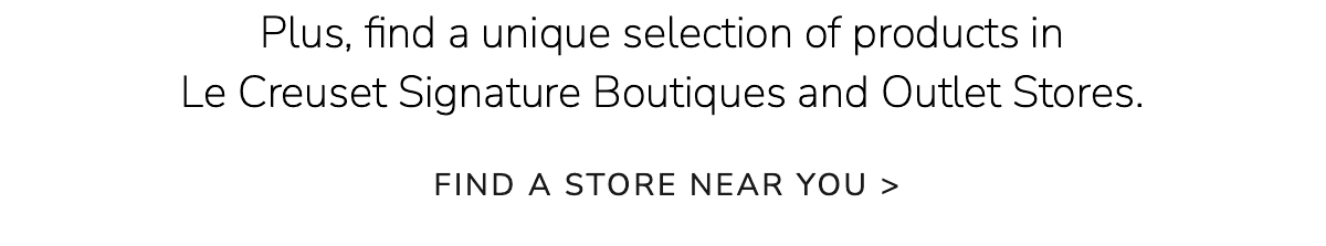 Plus, find a unique selection of products in Le Creuset Signature Boutiques and Outlet Stores. Find a Store Near You