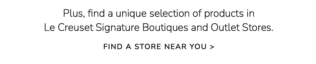 Plus, find a unique selection of products in Le Creuset Signature Boutiques and Outlet Stores. FIND A STORE NEAR YOU