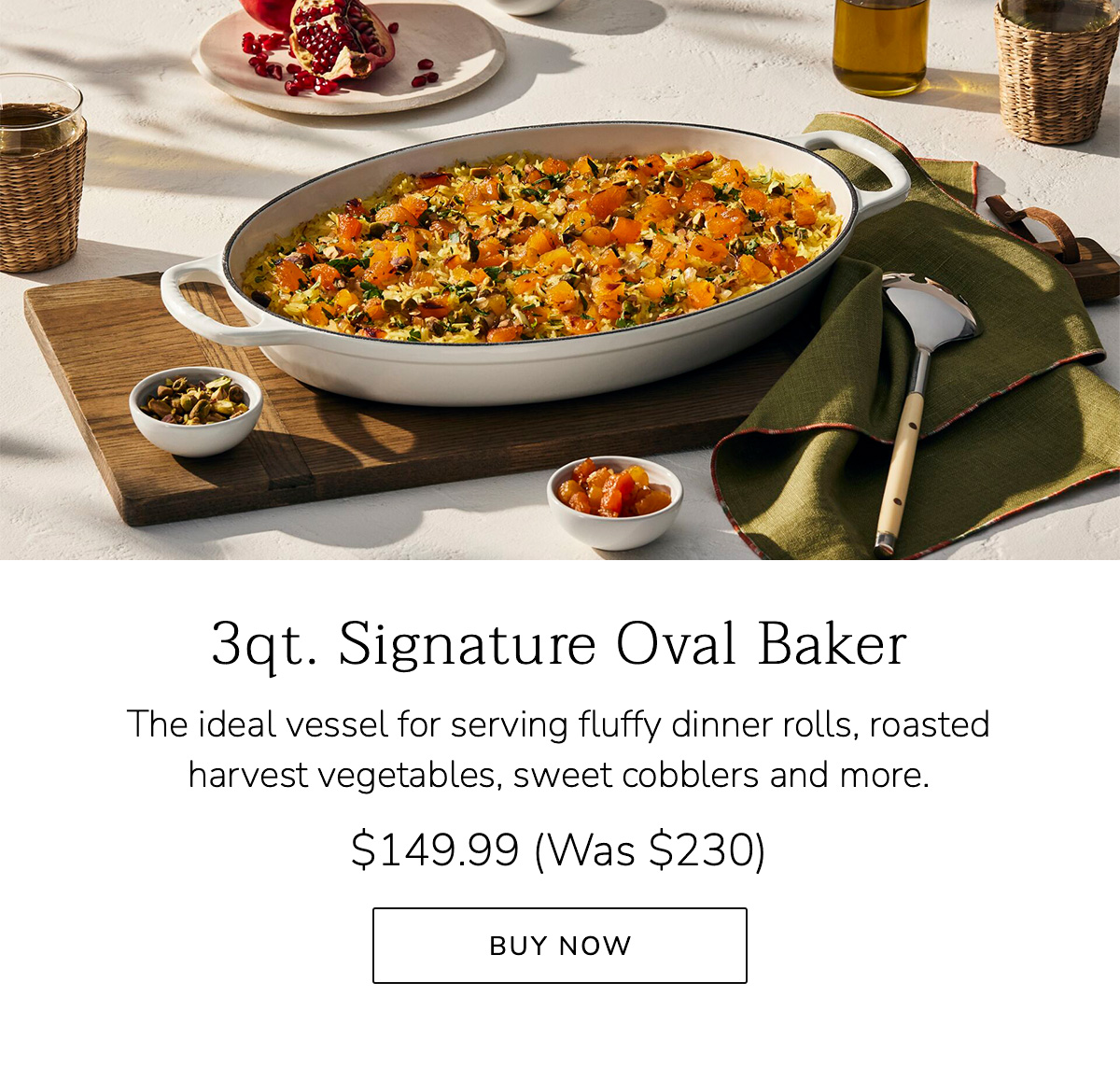 3qt. Signature Oval Baker: The ideal vessel for serving fluffy dinner rolls, roasted harvest vegetables, sweet cobblers and more. $149.99 (Was $230) - BUY NOW