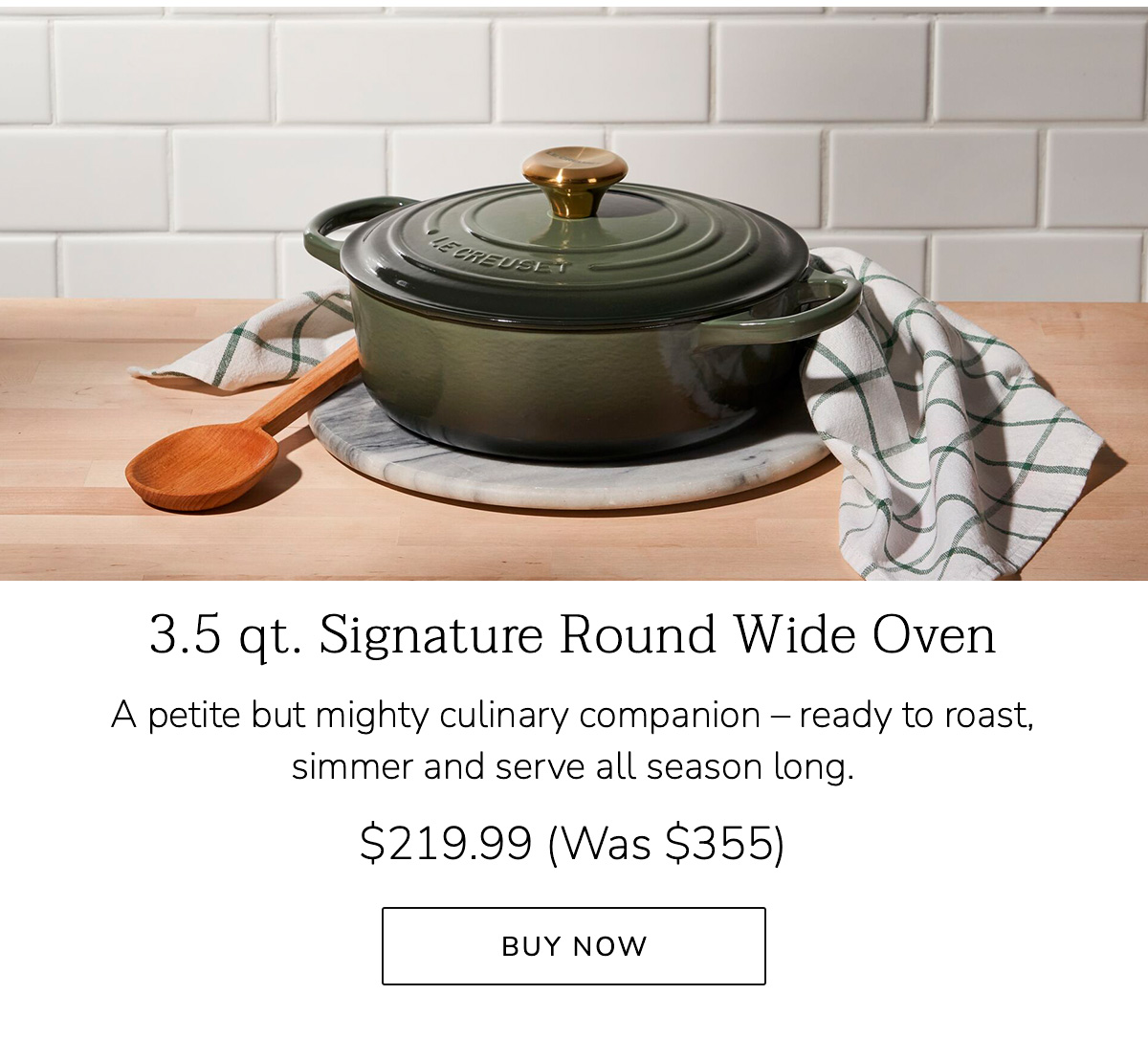 3.5 qt. Signature Round Wide Oven: A petite but mighty culinary companion – ready to roast, simmer and serve all season long. $219.99 (Was $355) - BUY NOW