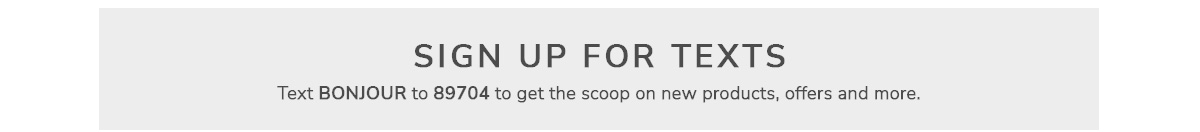 Sign up for Texts: Text BONJOUR to 89704 to get the scoop on new products, offers and more.