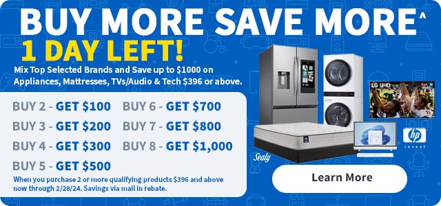 Buy More Save More. 1 Day Left! Mix top selected brands and save up to $1000 on appliances, mattresses, tvs/audio and tech $396 or above.