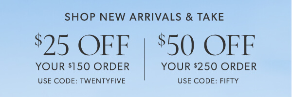 Shop new arrivals and take $25 off your $150 order. Use code: TWENTYFIVE. $50 off your $250 order. Use code: FIFTY SHOP NEW ARRIVALS TAKE %25 OFF %50 OFF YOUR $150 ORDER YOUR $250 ORDER USE CODE: TWENTYFIVE USE CODE: FIFTY 