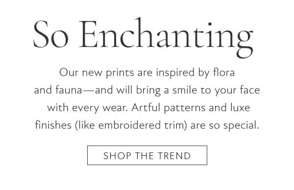 So enchanting. Our new prints are inspired by flora and fauna and bring a smile to your face with every wear. Artful patterns and luxe finishes are so special. Shop the trend.