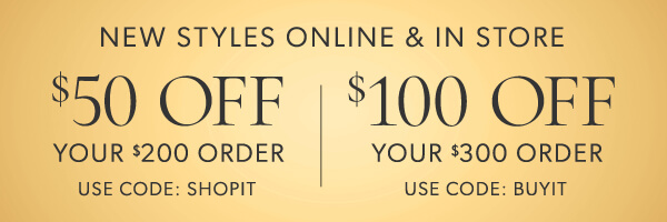 New styles online and in store. $50 off your $200 order. Use code: SHOPIT. $100 off your $300 order. Use code: BUYIT.