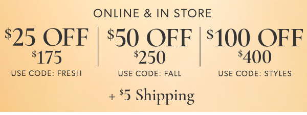 ONLINE IN STORE 25 OFF 50 OFF *100 OEE 175 250 400 USE CODE: FRESH USE CODE: FALL USE CODE: STYLES 45 Shipping 