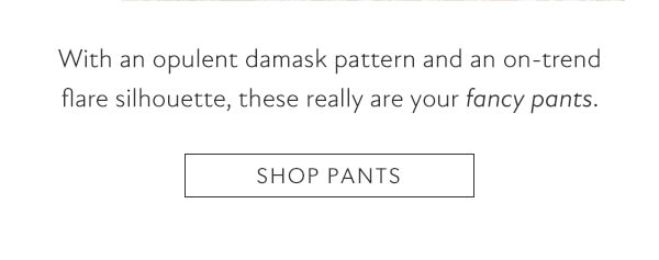 With an opulent damask pattern and an on-trend flare silhouette, these really are your fancy pants. SHOP PANTS 