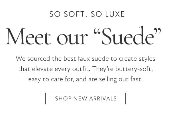 SO SOFT, SO LUXE Meet our Suede We sourced the best faux suede to create styles that elevate every outfit. Theyre buttery-soft, easy to care for, and are selling out fast! SHOP NEW ARRIVALS 