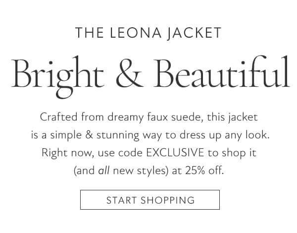 THE LEONA JACKET Bright Beautiful Crafted from dreamy faux suede, this jacket is a simple stunning way to dress up any look. Right now, use code EXCLUSIVE to shop it and all new styles at 25% off. START SHOPPING 