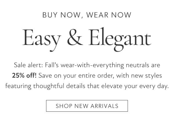 BUY NOW, WEAR NOW Easy Elegant Sale alert: Fall's wear-with-everything neutrals are 25% off! Save on your entire order, with new styles featuring thoughtful details that elevate your every day. SHOP NEW ARRIVALS 