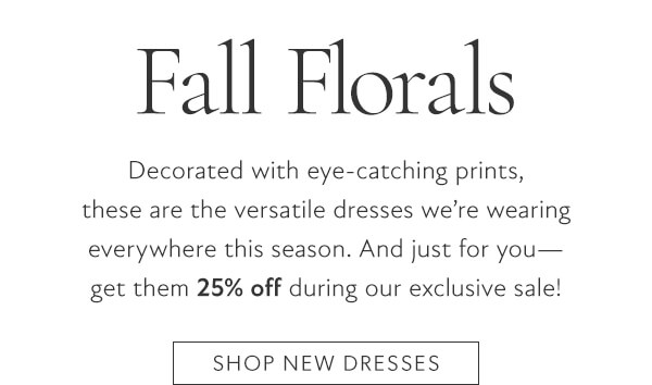 Fall Florals. Decorated with eye-catching prints, these are the versatile dresses we're wearing everywhere this season. And just for you - get them 25% off during our exclusive sale!