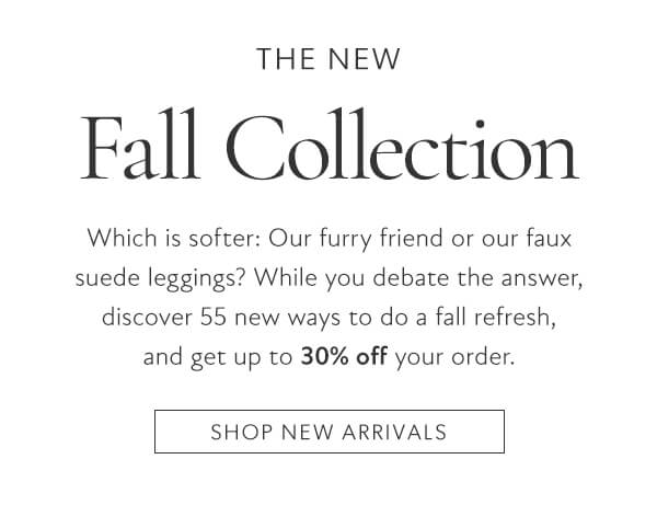 The new fall collection. Which is softer: Our furry friend or our faux suede leggings? While you debate the answer, discover 55 new ways to do a fall refresh, and get up to 30% off your order. Shop new arrivals.