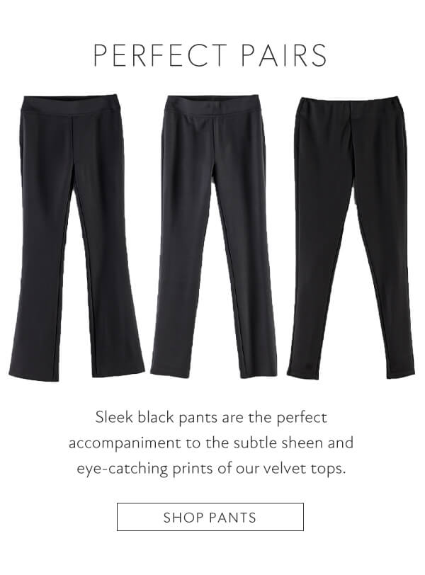 PERFECT PAIRS Sleek black pants are the perfect accompaniment to the subtle sheen and eye-catching prints of our velvet tops. SHOP PANTS 