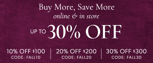 Buy More, Save More online & in store up to 30% off. 10% off $100 Use code: FALL10. 20% off $200 Code: FALL20. 30% off $300 Code: FALL30.