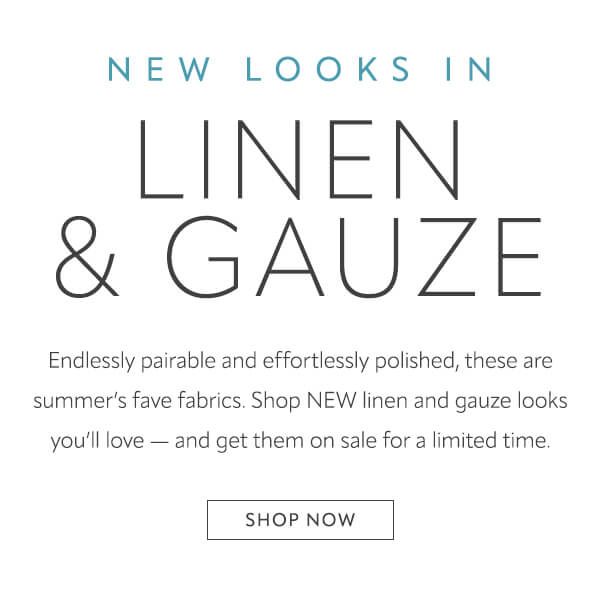 New looks in Linen & Gauze. Shop now