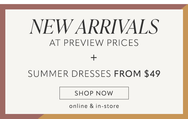 NEw arrivals at preview prices + summer dresses from $49 shop now