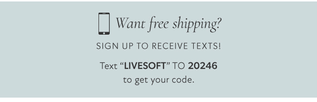 D Want free shipping? SIGN UP TO RECEIVE TEXTS! Text LIVESOFT TO 20246 to get your code. 