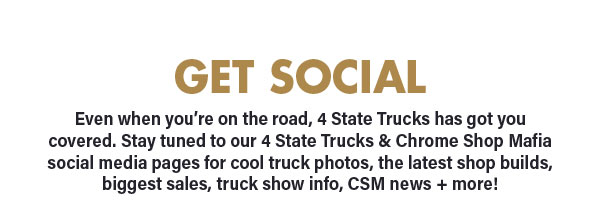 GET SOCIAL Even when you're on the road, 4 State Trucks has got you covered. Stay tuned to our 4 State Trucks Chrome Shop Mafia social media pages for cool truck photos, the latest shop builds, biggest sales, truck show info, CSM news more! 