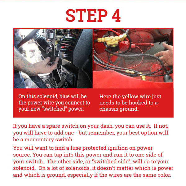 Step 4-If you
 have a spare switch on your dash, you can use it. If not, you will have to add one - but remember, your best option will be a momentary switch. You will want to find a fuse protected ignition on power source. You can tap into this power and run it to one side of your switch. The other side, or ‘’switched side’’, will go to your solenoid. On a lot of solenoids, it doesn’t matter which is power and which is ground, especially if the wires are the same color.