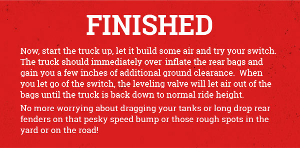 Finished! Now, start
 the truck up, let it build some air and try your switch. The truck should immediately over-inflate the rear bags and gain you a few inches of additional ground clearance. When you let go of the switch, the leveling valve will let air out of the bags until the truck is back down to normal ride height. No more worrying about dragging your tanks or long drop rear fenders on that pesky speed bump or those rough spots in the yard or on the road!