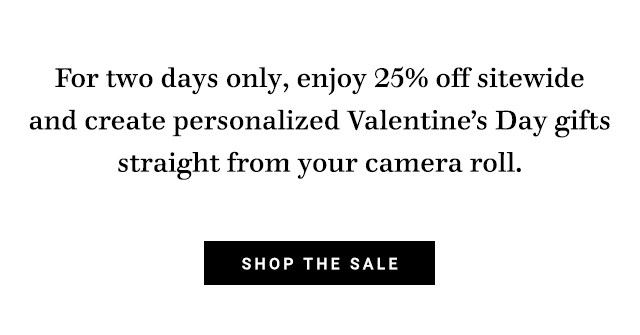 For two days only, enjoy 25% off sitewide and create personalized Valentines Day gifts straight from your camera roll. SHOP THE SALE 