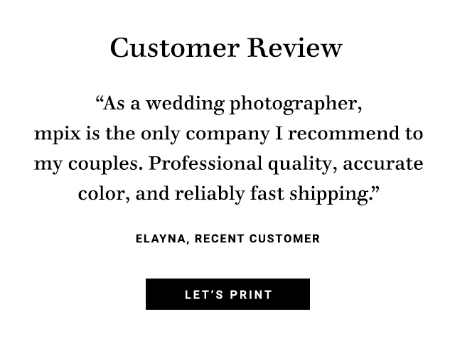 Customer Review As a wedding photographer, mpix is the only company I recommend to my couples. Professional quality, accurate color, and reliably fast shipping ELAYNA, RECENT CUSTOMER LET'S PRINT 
