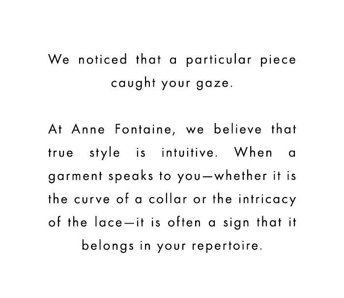 We noticed that a particular piece caught your gaze. At Anne Fontaine, we believe that true style is intuitive. When s garment speaks to you—whether it is the curve of a collar or the intricacy of the lace-it is often a sign that,it belongs in your repertoire.