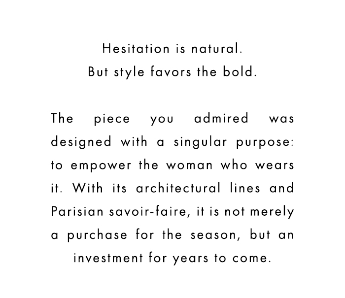 Hesitation is natural. But style favors the bold. The piece you admired was designed with a singular purpose: to empower the woman who wears it. With its architectural lines and Parisian savoir-faire, it is not merely a purchase for the season, but an investment for years to come.