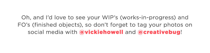 Oh, and Id love to see your WIPs (works-in-progress) and FOs (finished objects), so dont forget to tag your photos on social media with @vickiehowell and @creativebug!