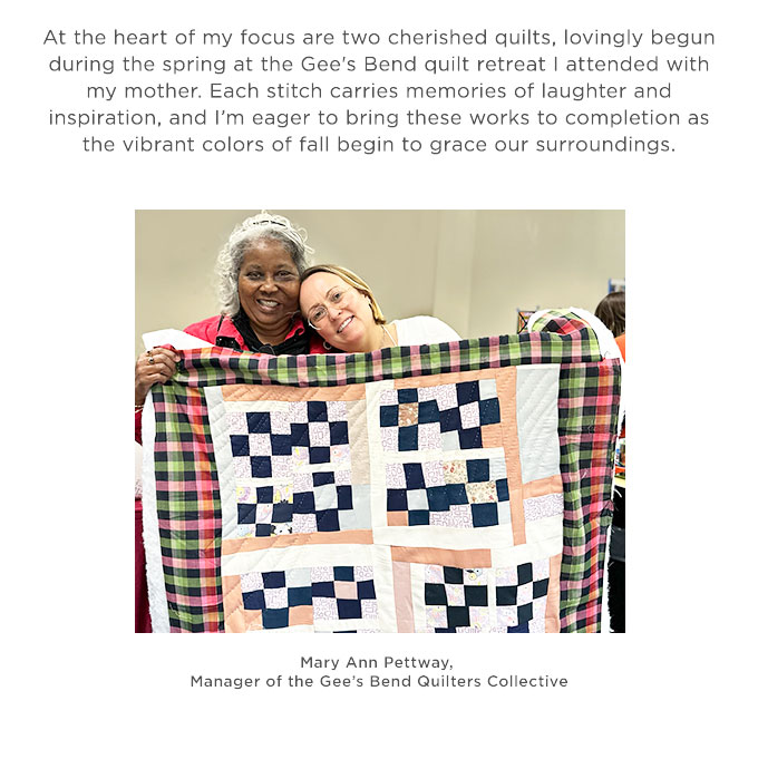 At the heart
 of my focus are two cherished quilts, lovingly begun during the spring at the Gee's Bend quilt retreat with my mother. Each stitch carries memories of laughter and inspiration, and I’m eager to bring these works to completion as the vibrant colors of fall begin to grace our surroundings.