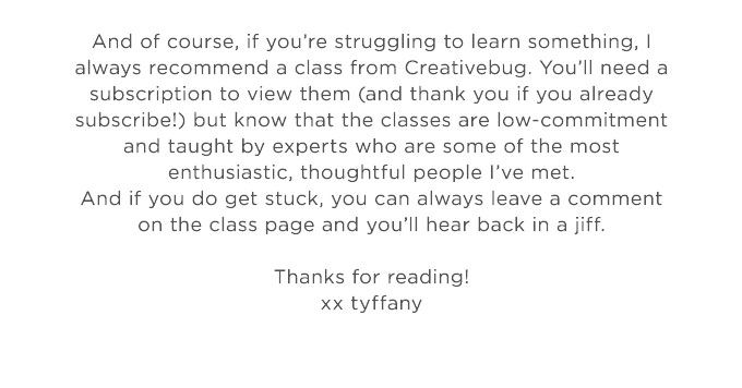 And of course, if you’re struggling to learn something, I always recommend a class from Creativebug. You’ll need a subscription to view them (and thank you if you already subscribe!) but know that the classes are low-commitment and taught by experts who are some of the most enthusiastic, thoughtful people I’ve  met. And if you do get stuck, you can always leave a comment on the class page and you’ll hear back in a jiff.