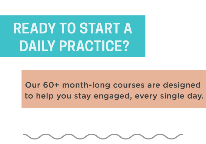 Ready to start a Daily Practice? Our month-long courses are designed to help you stay engaged, every single day.