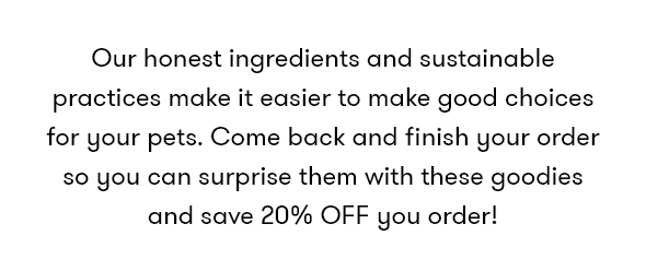 Our honest ingredients and sustainable practices make it easier to make good choices for your pets. Come back and finish your order so you can surprise them with these goodies and save 20% OFF you order!