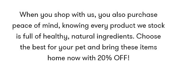 When you shop with us, you also purchase peace of mind, knowing every product we stock is full of healthy, natural ingredients. Choose the best for your pet and bring these items home now with 20% OFF!