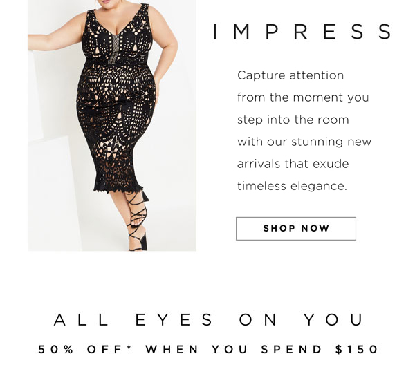 IMPRESS Capture attention from the moment you step into the room with our stunning new arrivals that exude timeless elegance. SHOP NOW ALL EYES ON YOU 50% OFF* WHEN YOU SPEND $150 