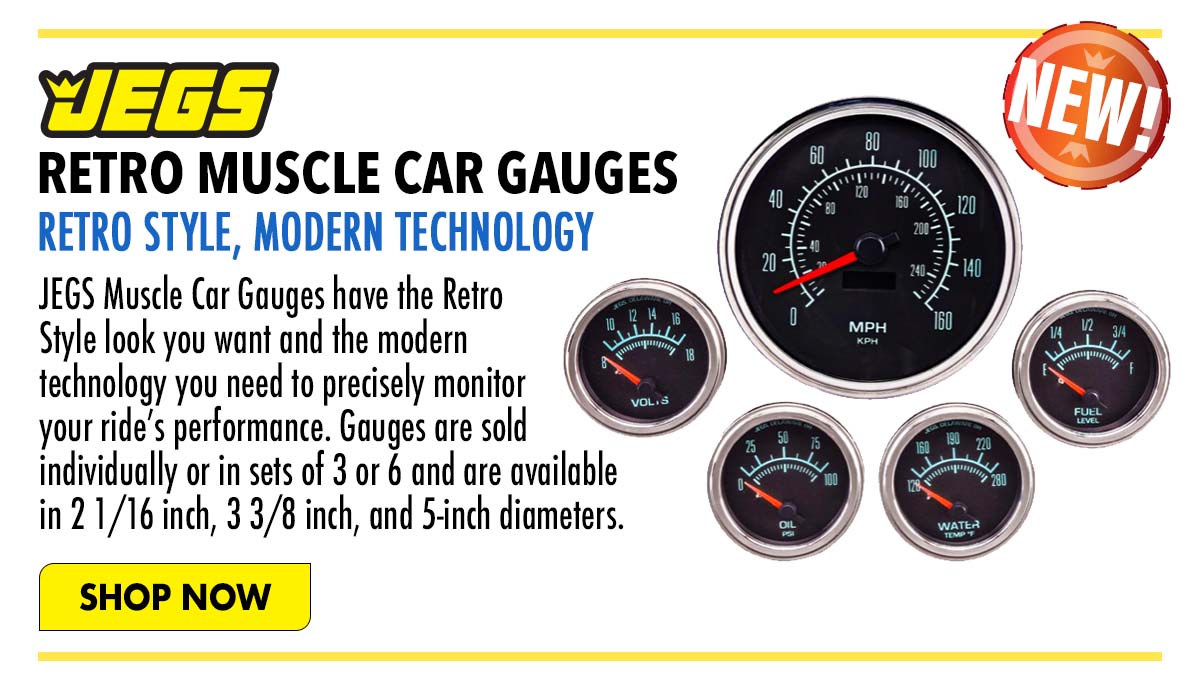 JEGS, RETRO MUSCLE CAR GAUGES RETRO STYLE, MODERN TECHNOLOGY JEGS Muscle Car Gauges have the Refro i Style look you want and the modern ; technology you need to precisely monitor your rides performance. Gauges are sold individually or in sets of 3 or 6 and are available in2116inch, 3 38 inch, and 5-inch diameters. 