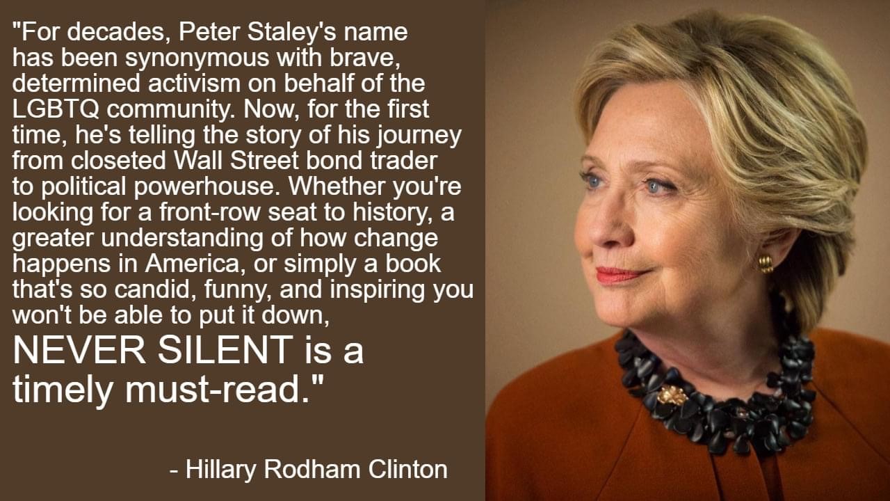 Image of Hillary Rodham Clinton with direct quote that reads For decades, Peter Staley's name has been synonymous with brave, determined activism on behalf of the LGBTQ community. Now, for the first time, he's telling the story of his journey from closeted Wall Street bond trader to political powerhouse. Whether you're looking for a front-row seat to history, a greater understanding of how change happens in America, or simply a book that's so candid, funny, and inspiring you won't be able to put it down, NEVER SILENT is a timely must-read.