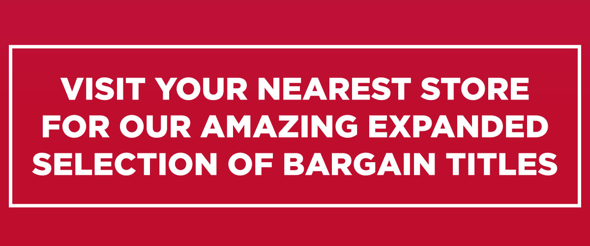 VISIT YOUR NEAREST STORE FOR OUR AMAZING EXPANDED SELECTION OF BARGAIN TITLES 
