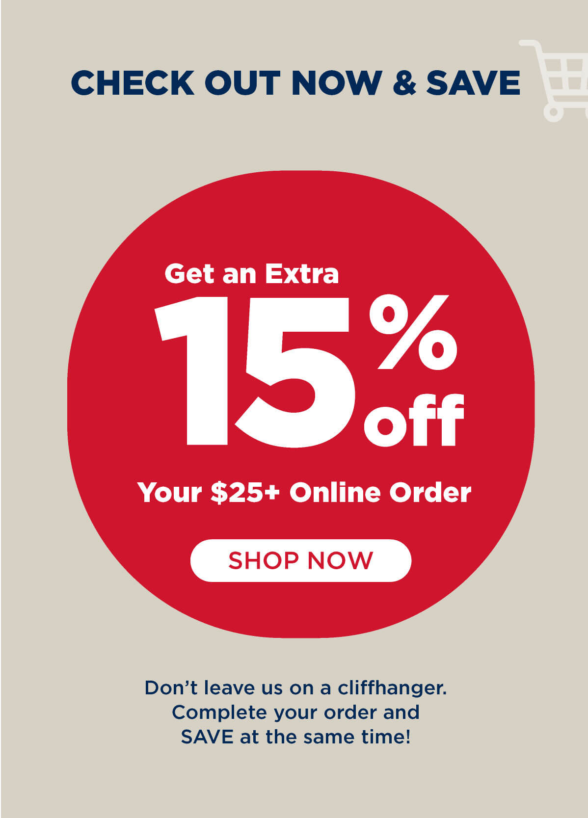 Check Out Now & Save - Get an EXTRA 15% OFF your $25 online order! Come back and complete your purchase today! Shop Now.