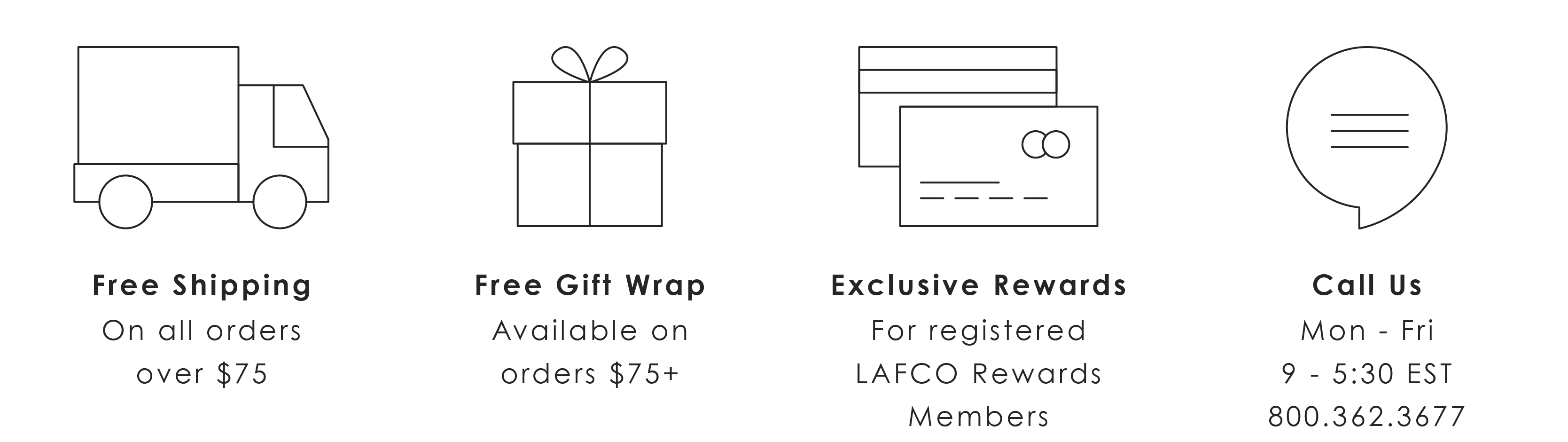  LQ Free Shipping On all orders over $75 Free Gift Wrap Available on orders $75 Exclusive Rewards For registered LAFCO Rewards Members Call Us Mon - Fri 9 - 5:30 EST 800.362.3677 