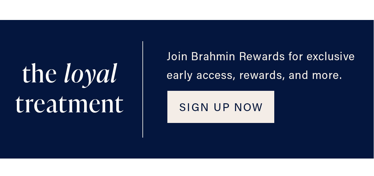 the loyal treatment. Sign up for Brahmin Rewards for exclusive early access, rewards, and more. REGISTER NOW