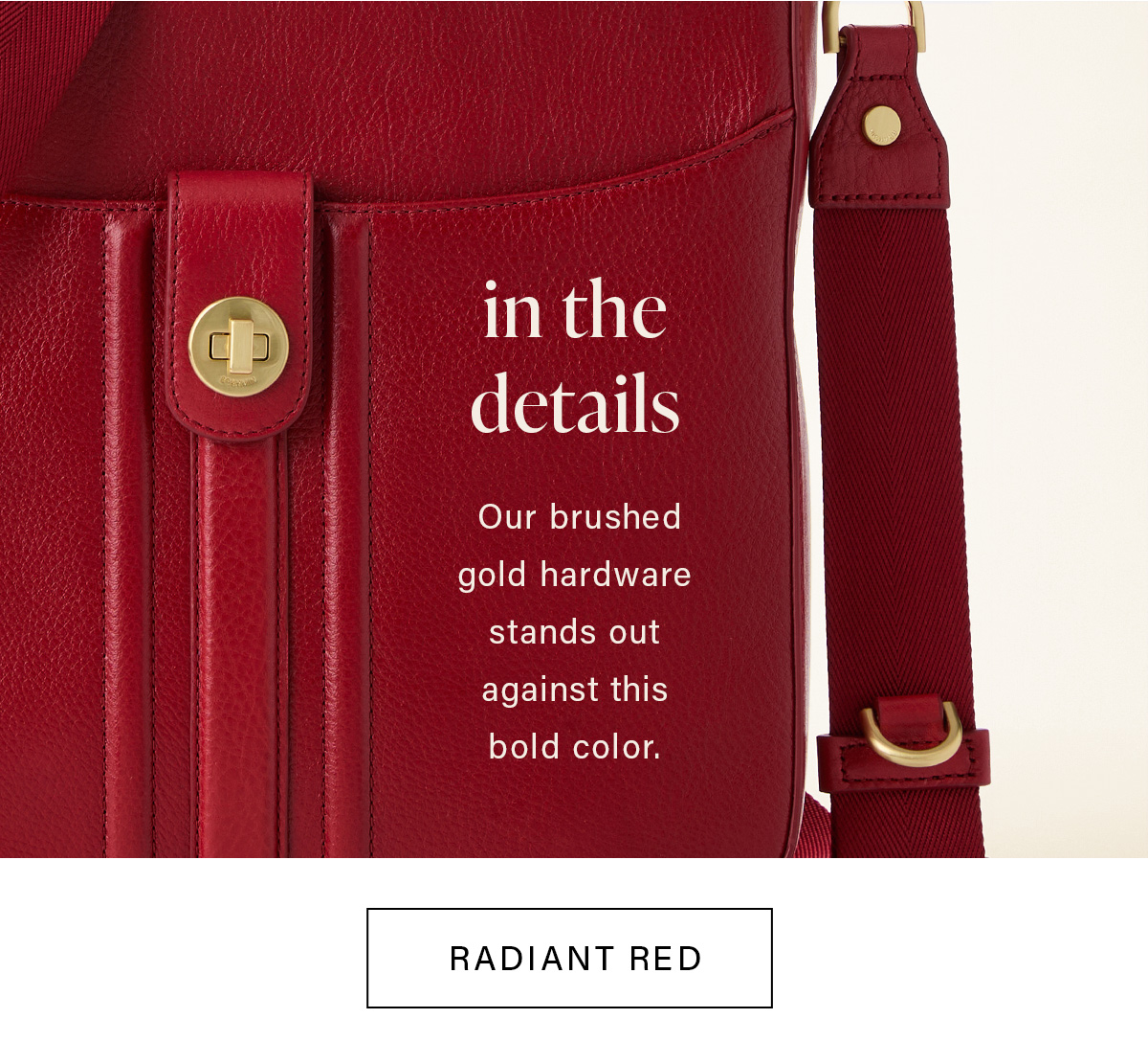 in the details Our brushed gold hardware stands out against this bold color. RADIANT RED