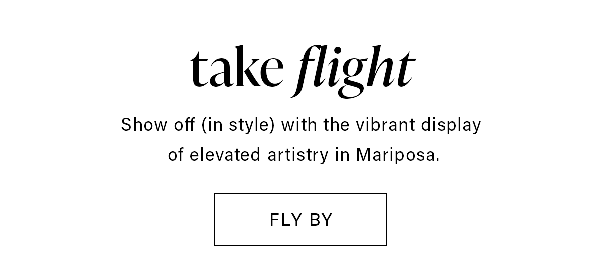 take flight Show off (in style) with the vibrant display of elevated artistry in Mariposa. FLY BY